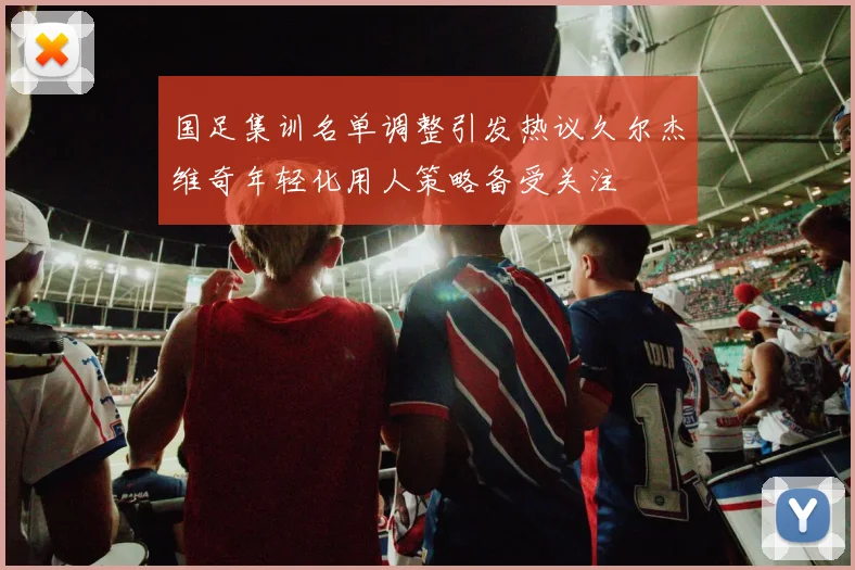 国足集训名单调整引发热议久尔杰维奇年轻化用人策略备受关注