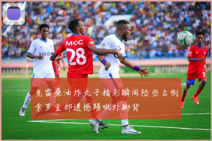 克雷桑油炸丸子精彩瞬间险些击倒索罗金却遗憾踢呲外脚背