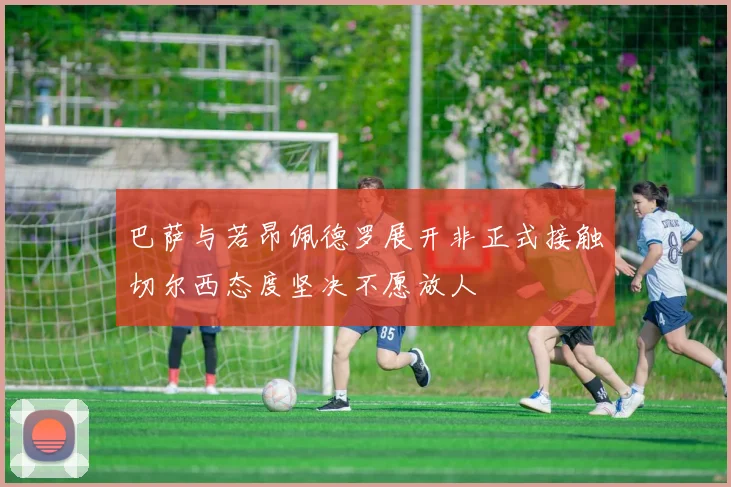 巴萨与若昂佩德罗展开非正式接触切尔西态度坚决不愿放人