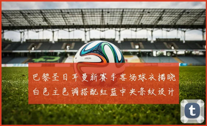 巴黎圣日耳曼新赛季客场球衣揭晓白色主色调搭配红蓝中央条纹设计