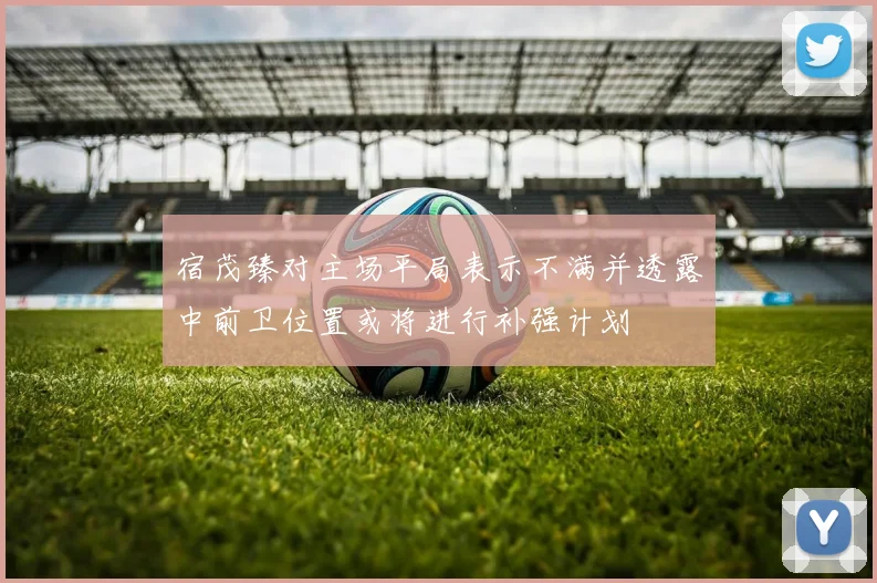 宿茂臻对主场平局表示不满并透露中前卫位置或将进行补强计划