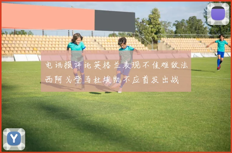 电讯报评论英格兰表现不佳难敌法西阿戈登马杜埃凯不应首发出战