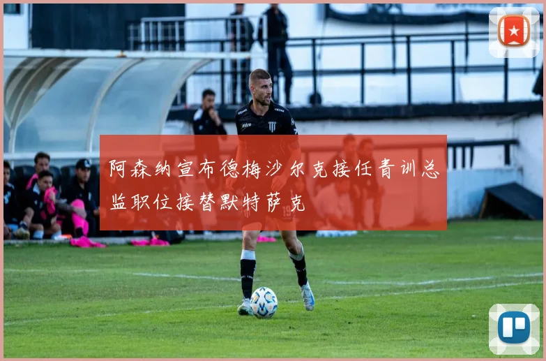 阿森纳宣布德梅沙尔克接任青训总监职位接替默特萨克