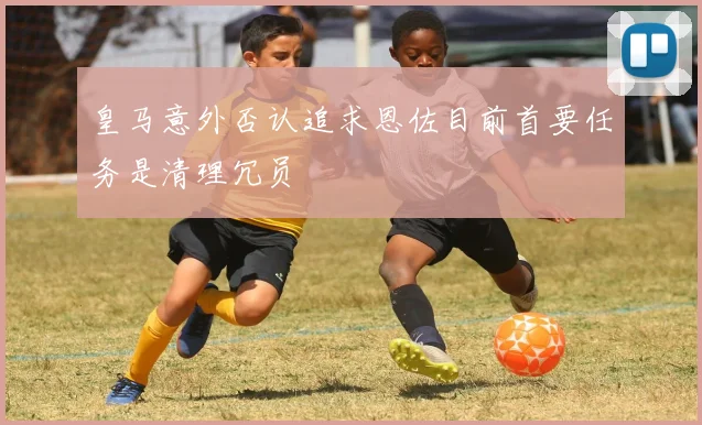 皇马意外否认追求恩佐目前首要任务是清理冗员