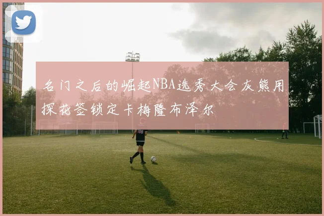 名门之后的崛起NBA选秀大会灰熊用探花签锁定卡梅隆布泽尔