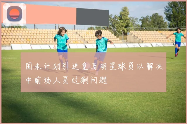 国米计划引进皇马明星球员以解决中前场人员过剩问题