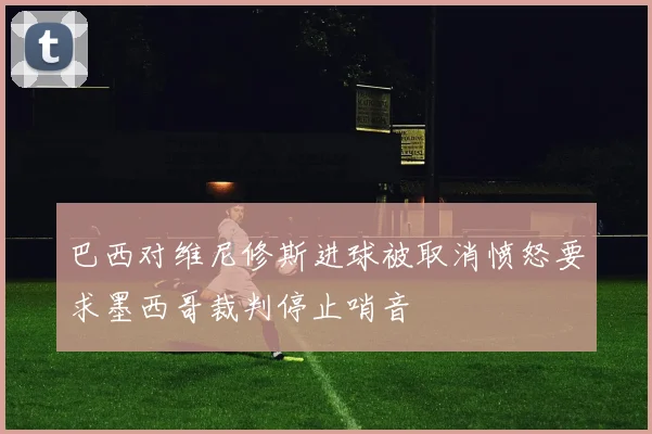 巴西对维尼修斯进球被取消愤怒要求墨西哥裁判停止哨音