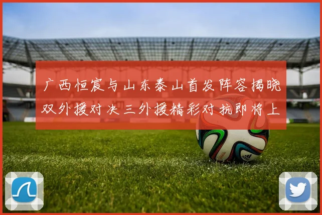 广西恒宸与山东泰山首发阵容揭晓双外援对决三外援精彩对抗即将上演