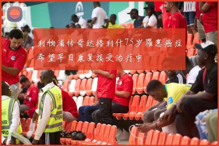利物浦传奇达格利什75岁罹患癌症希望早日康复接受治疗中