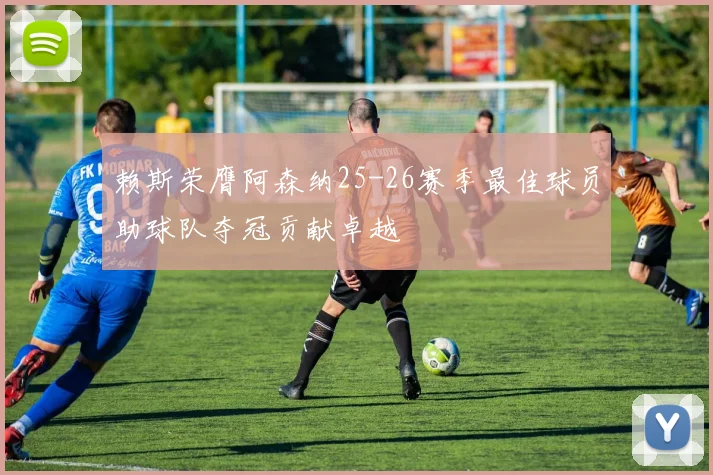 赖斯荣膺阿森纳25-26赛季最佳球员助球队夺冠贡献卓越