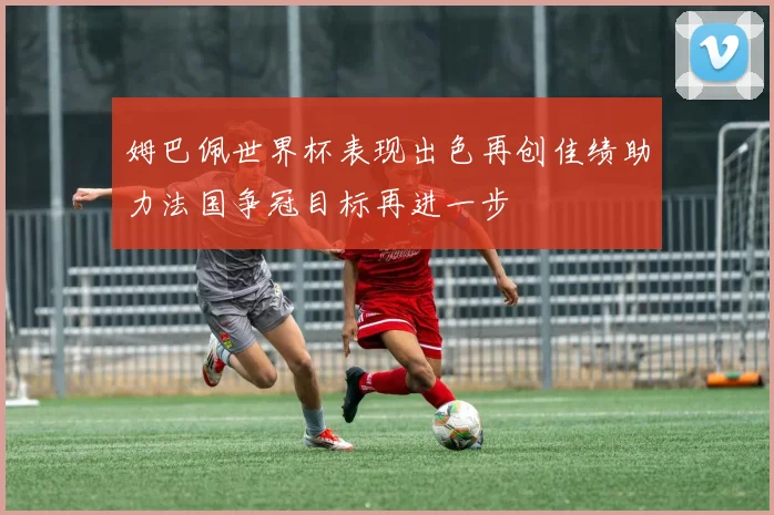 姆巴佩世界杯表现出色再创佳绩助力法国争冠目标再进一步