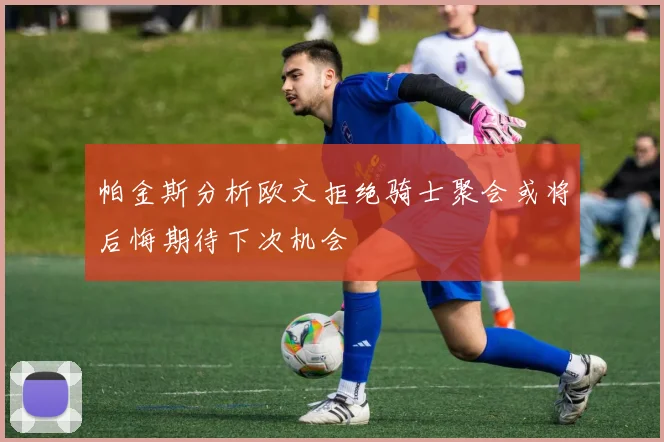 帕金斯分析欧文拒绝骑士聚会或将后悔期待下次机会