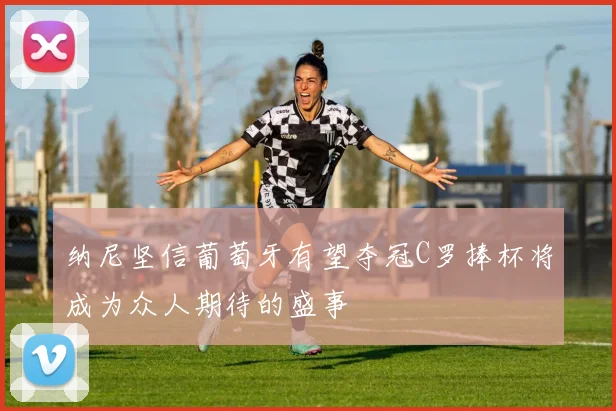 纳尼坚信葡萄牙有望夺冠C罗捧杯将成为众人期待的盛事