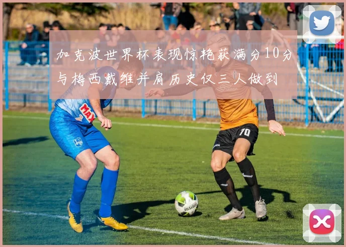 加克波世界杯表现惊艳获满分10分与梅西戴维并肩历史仅三人做到