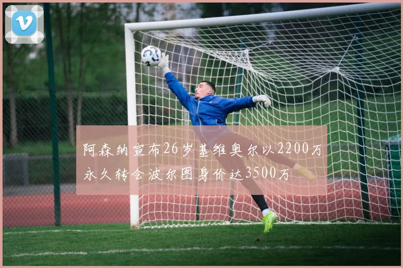 阿森纳宣布26岁基维奥尔以2200万永久转会波尔图身价达3500万