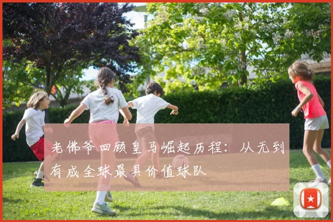 老佛爷回顾皇马崛起历程：从无到有成全球最具价值球队