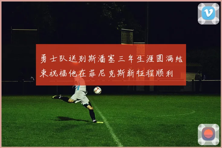 勇士队送别斯潘塞三年生涯圆满结束祝福他在菲尼克斯新征程顺利