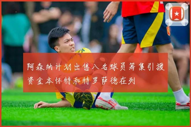 阿森纳计划出售八名球员筹集引援资金本怀特和特罗萨德在列