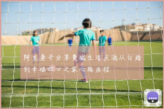 阿克妻子分享曼城生活点滴从订婚到幸福四口之家心路历程