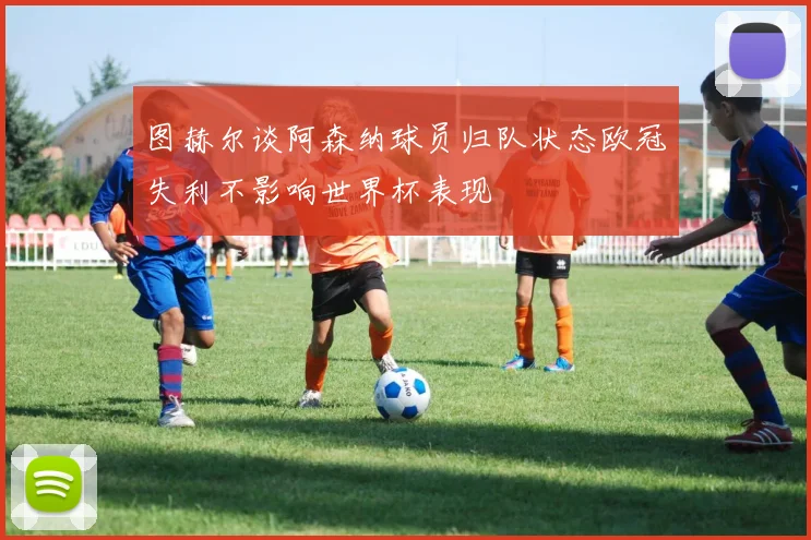 图赫尔谈阿森纳球员归队状态欧冠失利不影响世界杯表现