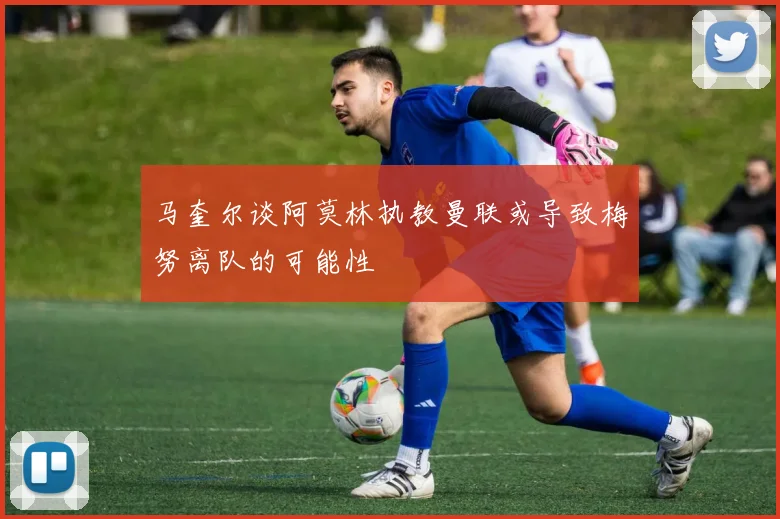 马奎尔谈阿莫林执教曼联或导致梅努离队的可能性