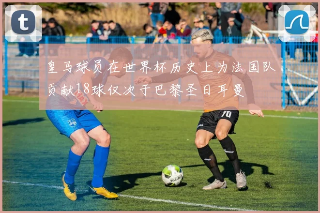 皇马球员在世界杯历史上为法国队贡献18球仅次于巴黎圣日耳曼