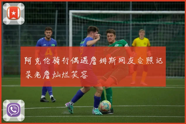阿克伦骑行偶遇詹姆斯网友合照记录老詹灿烂笑容