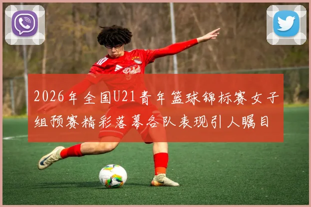 2026年全国U21青年篮球锦标赛女子组预赛精彩落幕各队表现引人瞩目